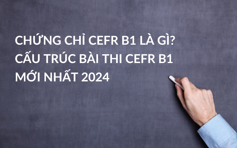 Chứng Chỉ CEFR B1 Là Gì? Cấu Trúc Bài Thi CEFR B1 Mới Nhất 2024