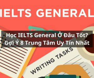 Học IELTS General Ở Đâu Tốt? Gợi Ý Top 8 Trung Tâm Uy Tín Nhất Hiện Nay