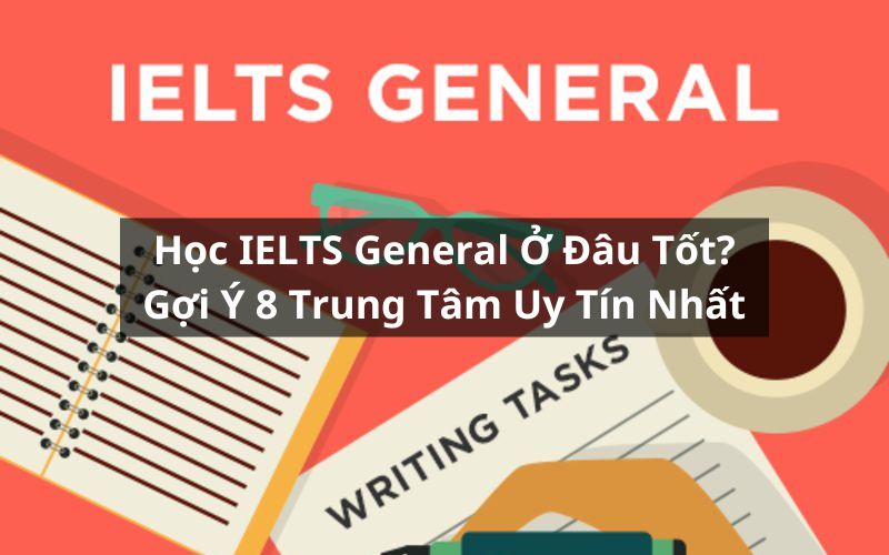 Học IELTS General Ở Đâu Tốt? Gợi Ý Top 8 Trung Tâm Uy Tín Nhất Hiện Nay