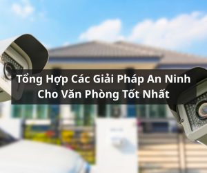 Tổng Hợp Các Giải Pháp An Ninh Cho Văn Phòng Tốt Nhất Hiện Nay