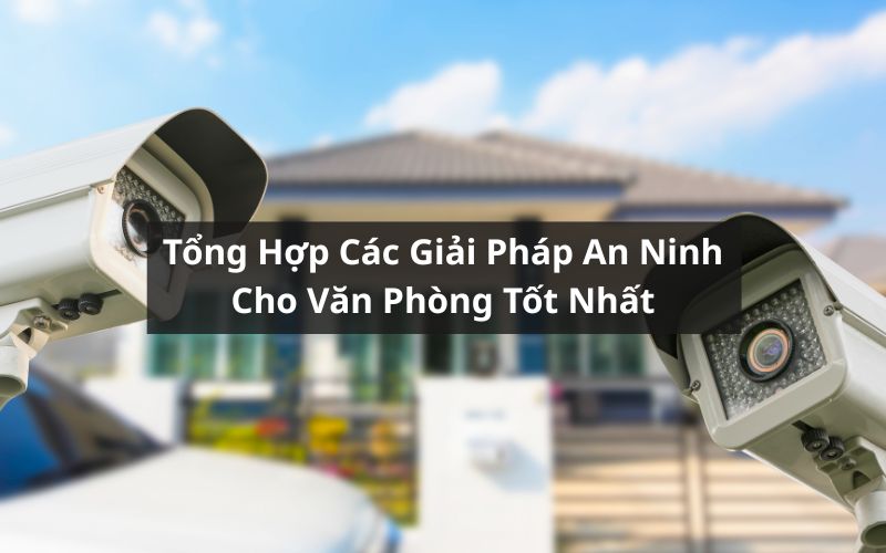 Tổng Hợp Các Giải Pháp An Ninh Cho Văn Phòng Tốt Nhất Hiện Nay